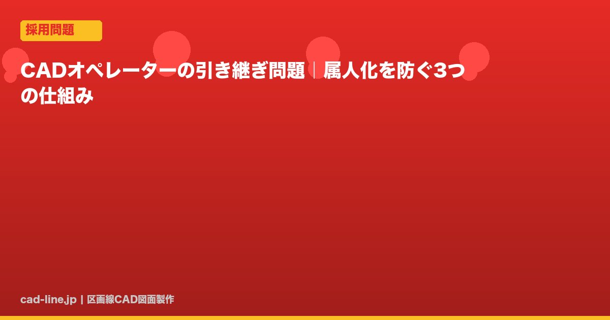 CADオペレーターの引き継ぎ問題｜属人化を防ぐ3つの仕組み